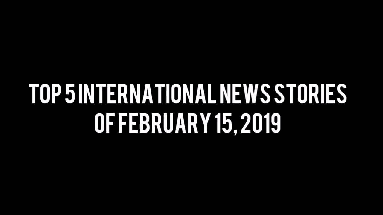 Top 5 International News Stories of Feb 15, 2019